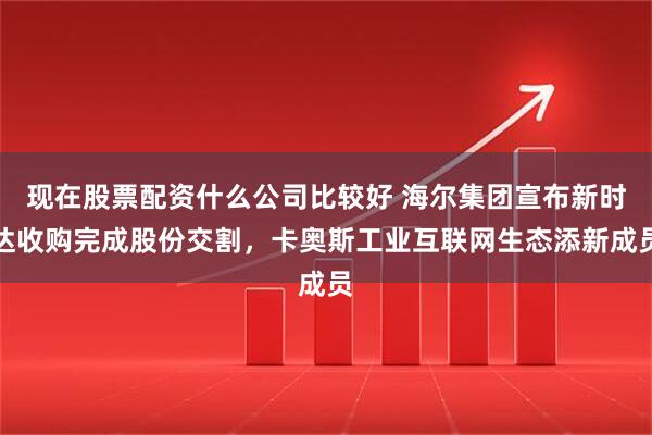 现在股票配资什么公司比较好 海尔集团宣布新时达收购完成股份交割，卡奥斯工业互联网生态添新成员