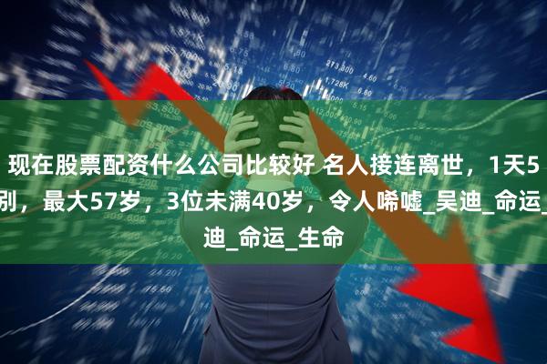 现在股票配资什么公司比较好 名人接连离世，1天5人告别，最大57岁，3位未满40岁，令人唏嘘_吴迪_命运_生命