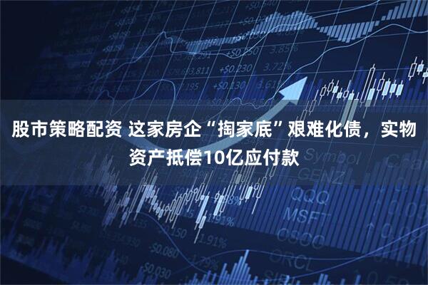 股市策略配资 这家房企“掏家底”艰难化债，实物资产抵偿10亿应付款