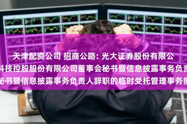 天津配资公司 招商公路: 光大证券股份有限公司关于招商局公路网络科技控股股份有限公司董事会秘书暨信息披露事务负责人辞职的临时受托管理事务报告