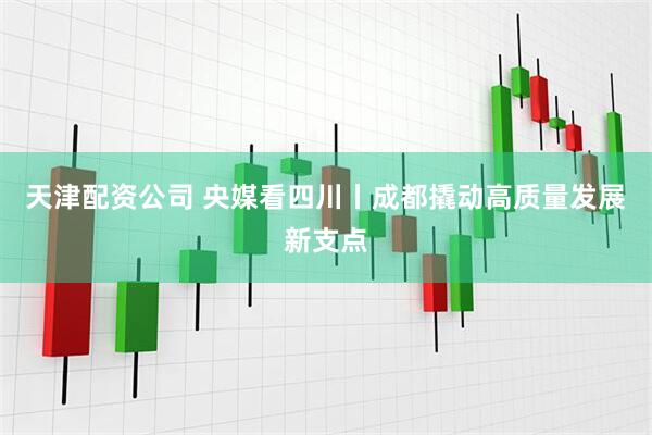 天津配资公司 央媒看四川丨成都撬动高质量发展新支点