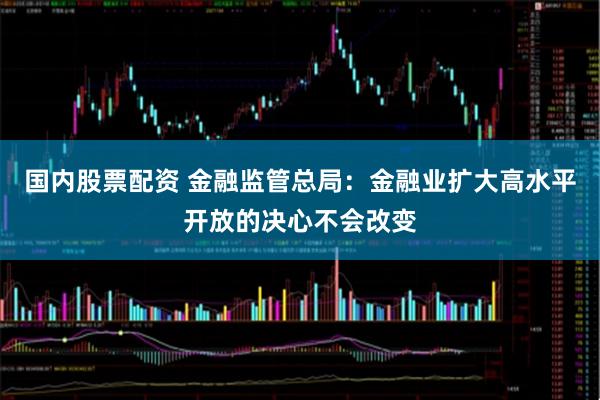 国内股票配资 金融监管总局：金融业扩大高水平开放的决心不会改变