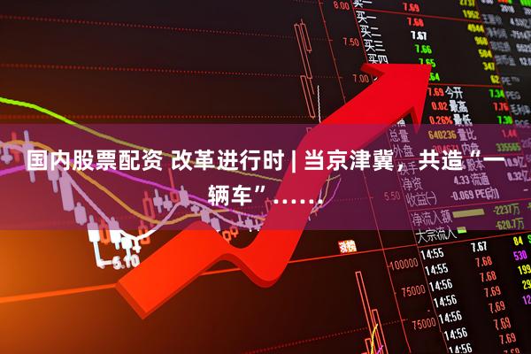 国内股票配资 改革进行时 | 当京津冀，共造“一辆车”……