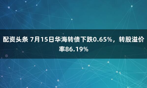 配资头条 7月15日华海转债下跌0.65%，转股溢价率86.19%