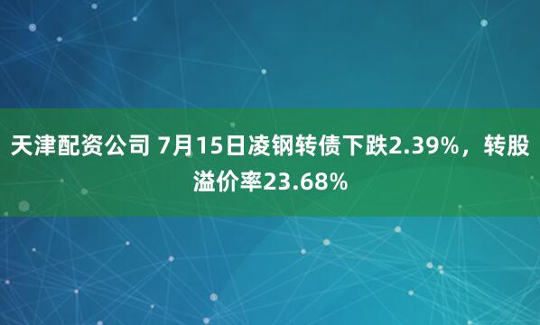 天津配资公司 7月15日凌钢转债下跌2.39%，转股溢价率23.68%