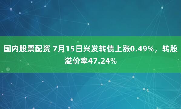 国内股票配资 7月15日兴发转债上涨0.49%，转股溢价率47.24%