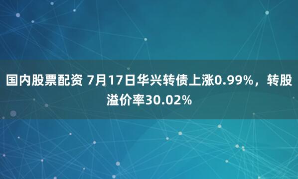 国内股票配资 7月17日华兴转债上涨0.99%，转股溢价率30.02%