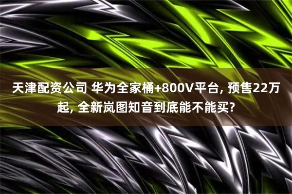 天津配资公司 华为全家桶+800V平台, 预售22万起, 全新岚图知音到底能不能买?