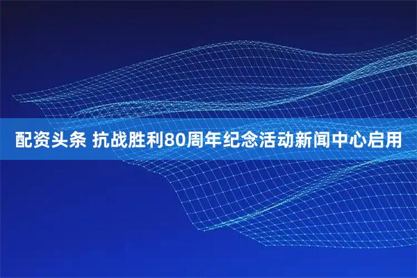 配资头条 抗战胜利80周年纪念活动新闻中心启用