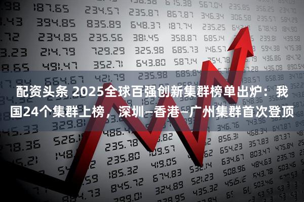 配资头条 2025全球百强创新集群榜单出炉：我国24个集群上榜，深圳—香港—广州集群首次登顶