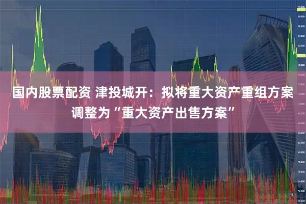 国内股票配资 津投城开：拟将重大资产重组方案调整为“重大资产出售方案”