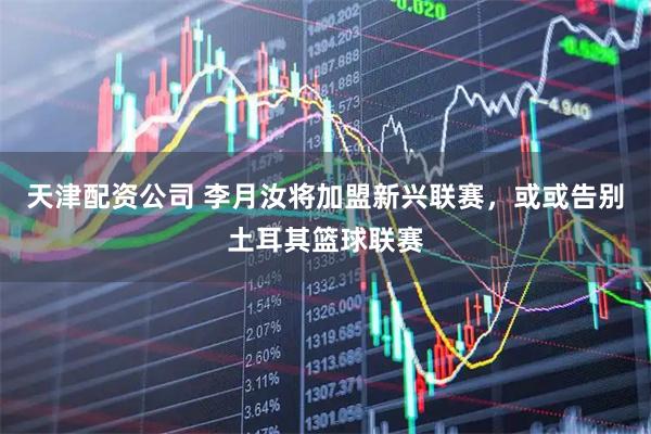 天津配资公司 李月汝将加盟新兴联赛，或或告别土耳其篮球联赛