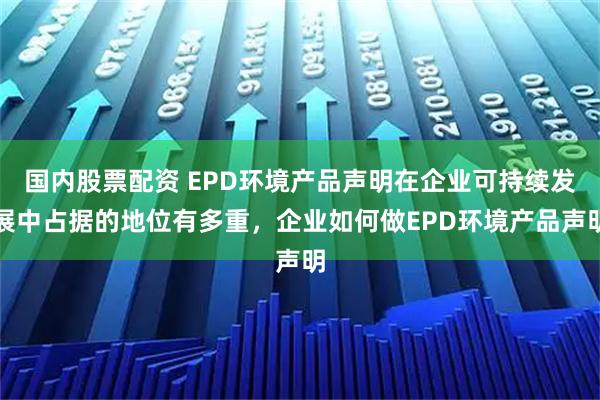 国内股票配资 EPD环境产品声明在企业可持续发展中占据的地位有多重，企业如何做EPD环境产品声明