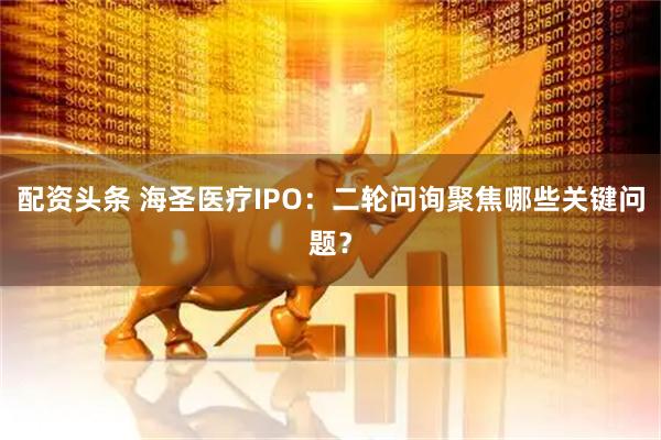 配资头条 海圣医疗IPO：二轮问询聚焦哪些关键问题？