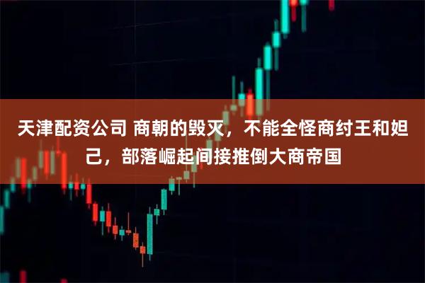 天津配资公司 商朝的毁灭，不能全怪商纣王和妲己，部落崛起间接推倒大商帝国