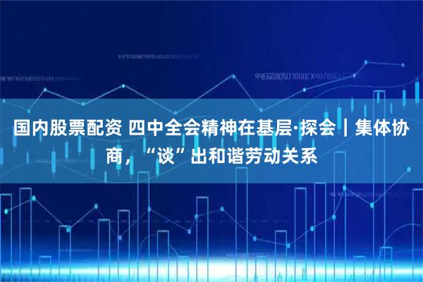 国内股票配资 四中全会精神在基层·探会｜集体协商，“谈”出和谐劳动关系