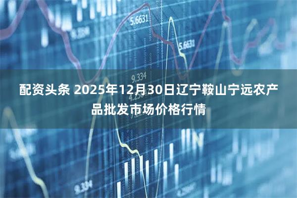 配资头条 2025年12月30日辽宁鞍山宁远农产品批发市场价格行情